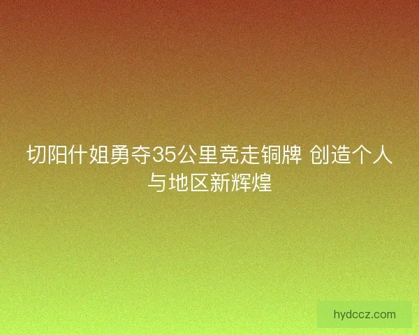 切阳什姐勇夺35公里竞走铜牌 创造个人与地区新辉煌