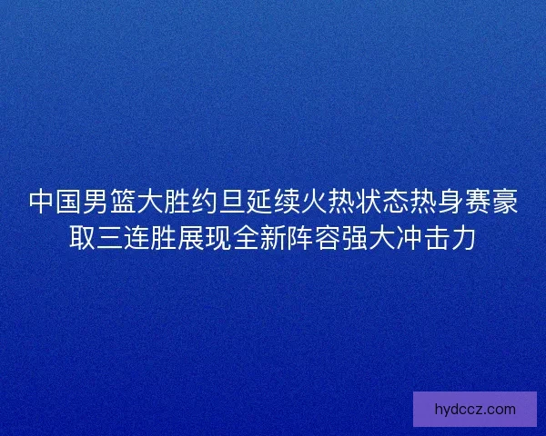 中国男篮大胜约旦延续火热状态热身赛豪取三连胜展现全新阵容强大冲击力