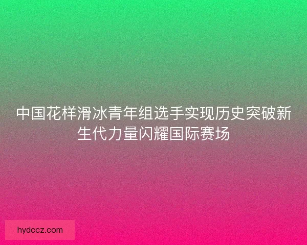中国花样滑冰青年组选手实现历史突破新生代力量闪耀国际赛场