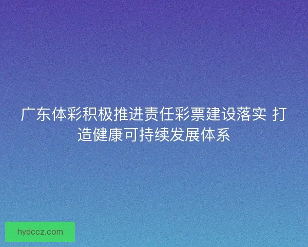 广东体彩积极推进责任彩票建设落实 打造健康可持续发展体系