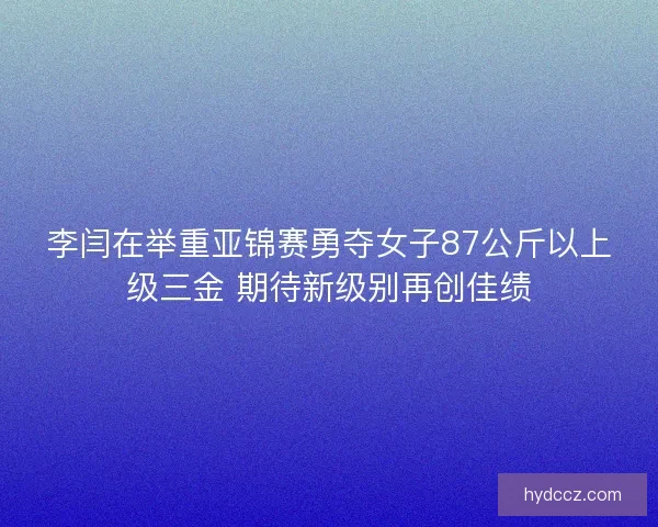 李闫在举重亚锦赛勇夺女子87公斤以上级三金 期待新级别再创佳绩